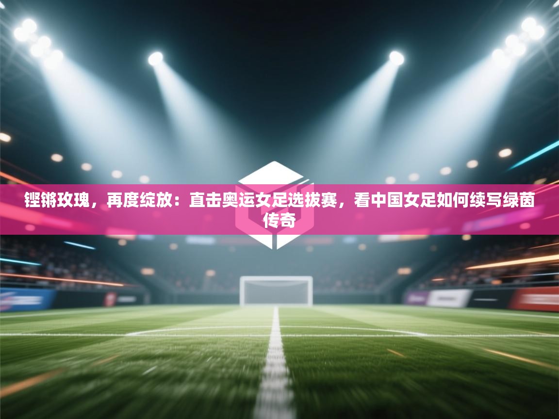 铿锵玫瑰，再度绽放：直击奥运女足选拔赛，看中国女足如何续写绿茵传奇  第2张
